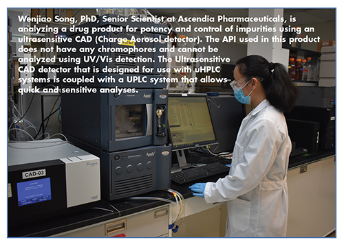 Wenjiao Song, PhD, Senior Scientist at Ascendia Pharmaceuticals, is analyzing a drug product for potency and control of impurities using an ultrasensitive CAD (Charge Aerosol detector). The API used in this product does not have any chromophores and cannot be analyzed using UV/Vis detection. The Ultrasensitive CAD detector that is designed for use with uHPLC systems is coupled with a UPLC system that allows quick and sensitive analyses.